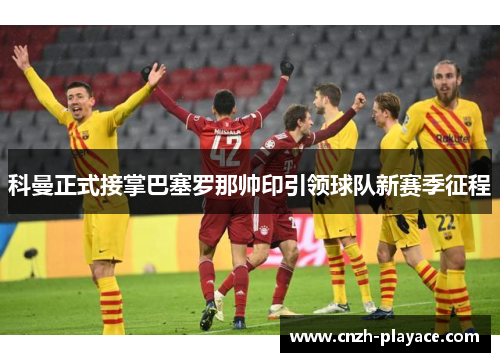 科曼正式接掌巴塞罗那帅印引领球队新赛季征程