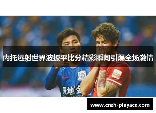 内托远射世界波扳平比分精彩瞬间引爆全场激情 内托远射世界波扳平比分精彩瞬间引爆全场激情