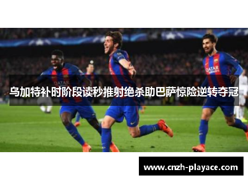 乌加特补时阶段读秒推射绝杀助巴萨惊险逆转夺冠 乌加特补时阶段读秒推射绝杀助巴萨惊险逆转夺冠
