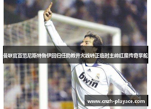 曼联官宣范尼斯特鲁伊回归任助教并火线转正临时主帅红魔传奇掌舵